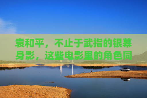 袁和平,不止于武指的银幕身影,这些电影里的角色同样精彩,袁和平,不止武指,银幕角色亦精彩 袁和平,不止于武指的银幕身影,这些电影里的角色同样精彩,袁和平,不止武指,银幕角色亦精彩