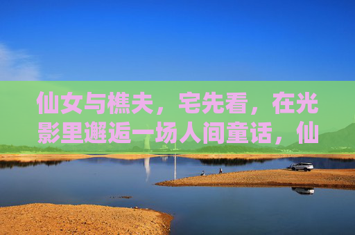 仙女与樵夫,宅先看,在光影里邂逅一场人间童话,仙女与樵夫,光影邂逅人间童话 仙女与樵夫,宅先看,在光影里邂逅一场人间童话,仙女与樵夫,光影邂逅人间童话