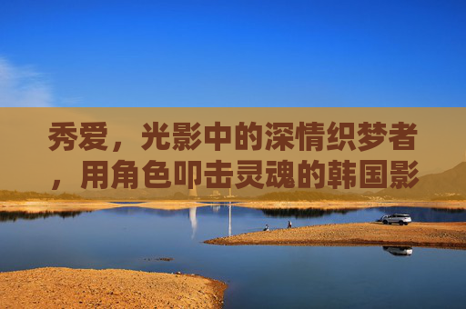 秀爱,光影中的深情织梦者,用角色叩击灵魂的韩国影坛实力派 秀爱,光影中的深情织梦者,用角色叩击灵魂的韩国影坛实力派