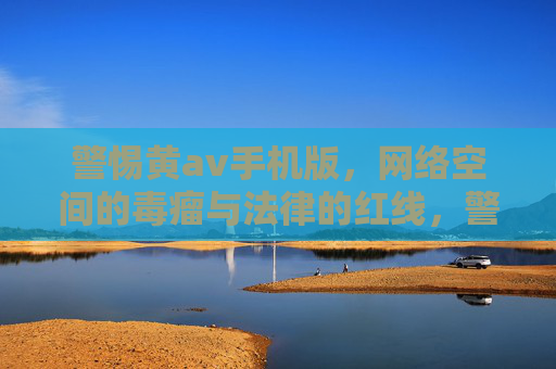 警惕黄av手机版,网络空间的毒瘤与法律的红线,警惕黄av手机版,网络毒瘤触碰法律红线 警惕黄av手机版,网络空间的毒瘤与法律的红线,警惕黄av手机版,网络毒瘤触碰法律红线