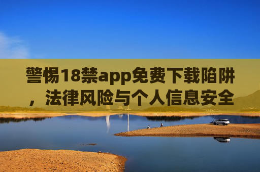 警惕18禁app免费下载陷阱，法律风险与个人信息安全双杀，警惕18禁app免费下载陷阱，法律风险与个人信息安全双杀