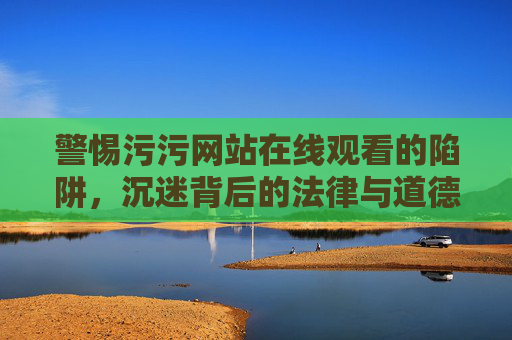 警惕污污网站在线观看的陷阱,沉迷背后的法律与道德危机,警惕污污网站在线观看陷阱,沉迷背后的法律与道德危机 警惕污污网站在线观看的陷阱,沉迷背后的法律与道德危机,警惕污污网站在线观看陷阱,沉迷背后的法律与道德危机