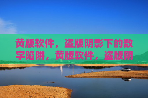 黄版软件,盗版阴影下的数字陷阱,黄版软件,盗版阴影里的数字陷阱 黄版软件,盗版阴影下的数字陷阱,黄版软件,盗版阴影里的数字陷阱