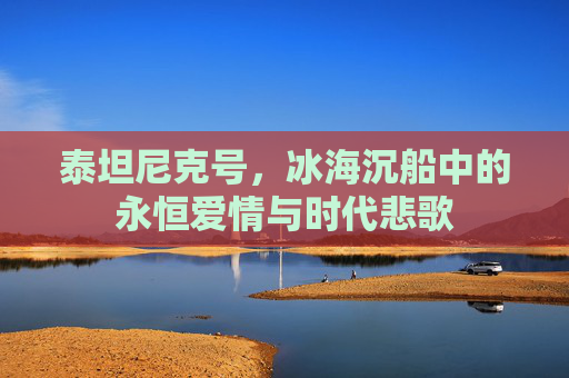 泰坦尼克号,冰海沉船中的永恒爱情与时代悲歌 泰坦尼克号,冰海沉船中的永恒爱情与时代悲歌