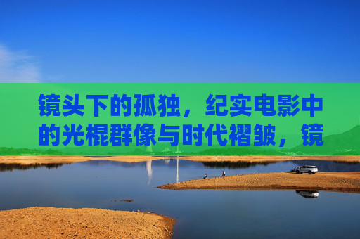 镜头下的孤独,纪实电影中的光棍群像与时代褶皱,镜头下的孤独,纪实电影中的光棍群像与时代褶皱 镜头下的孤独,纪实电影中的光棍群像与时代褶皱,镜头下的孤独,纪实电影中的光棍群像与时代褶皱
