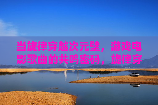 当旋律穿越次元壁,游戏电影歌曲的共鸣密码,旋律穿越次元,游戏电影歌曲的共鸣密码 当旋律穿越次元壁,游戏电影歌曲的共鸣密码,旋律穿越次元,游戏电影歌曲的共鸣密码
