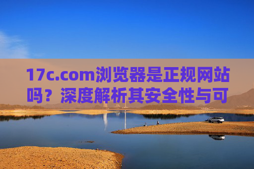 17c.com浏览器是正规网站吗?深度解析其安全性与可靠性,17c.com浏览器正规性及安全可靠性深度解析 17c.com浏览器是正规网站吗?深度解析其安全性与可靠性,17c.com浏览器正规性及安全可靠性深度解析
