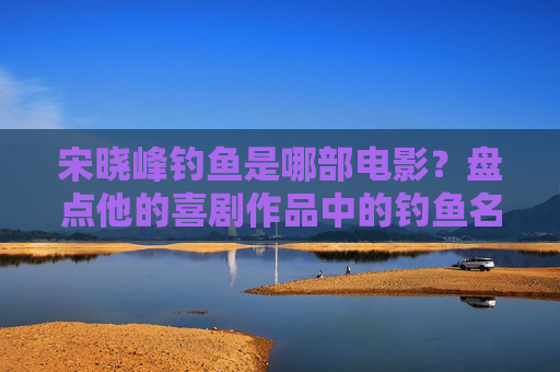 宋晓峰钓鱼是哪部电影?盘点他的喜剧作品中的钓鱼名场面,宋晓峰钓鱼是哪部电影?盘点喜剧作品中的钓鱼名场面 宋晓峰钓鱼是哪部电影?盘点他的喜剧作品中的钓鱼名场面,宋晓峰钓鱼是哪部电影?盘点喜剧作品中的钓鱼名场面