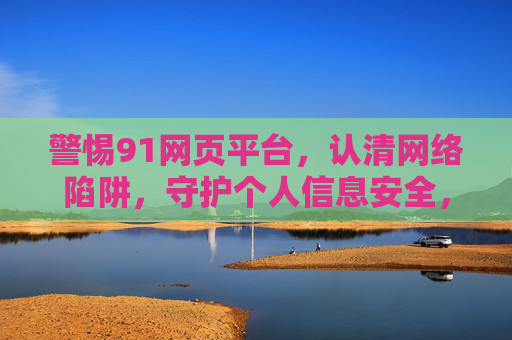警惕91网页平台,认清网络陷阱,守护个人信息安全,警惕91网页平台陷阱,守护个人信息安全 警惕91网页平台,认清网络陷阱,守护个人信息安全,警惕91网页平台陷阱,守护个人信息安全