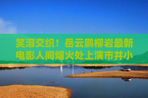 笑泪交织!岳云鹏柳岩最新电影人间烟火处上演市井小人物的温情与治愈,笑泪交织!人间烟火处演绎市井小人物的温情治愈 笑泪交织!岳云鹏柳岩最新电影人间烟火处上演市井小人物的温情与治愈,笑泪交织!人间烟火处演绎市井小人物的温情治愈
