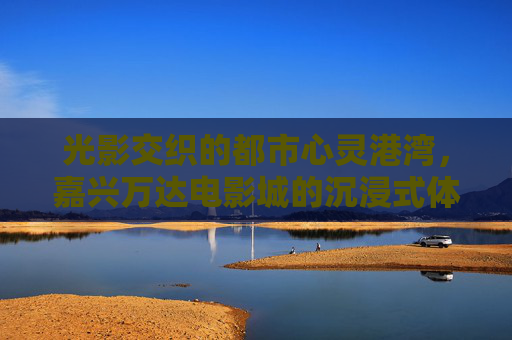 光影交织的都市心灵港湾,嘉兴万达电影城的沉浸式体验,光影交织的沉浸港湾,嘉兴万达电影城 光影交织的都市心灵港湾,嘉兴万达电影城的沉浸式体验,光影交织的沉浸港湾,嘉兴万达电影城