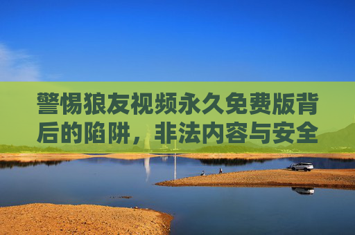 警惕狼友视频永久免费版背后的陷阱,非法内容与安全风险的双重警示,警惕狼友视频永久免费版背后的非法内容与安全风险陷阱 警惕狼友视频永久免费版背后的陷阱,非法内容与安全风险的双重警示,警惕狼友视频永久免费版背后的非法内容与安全风险陷阱