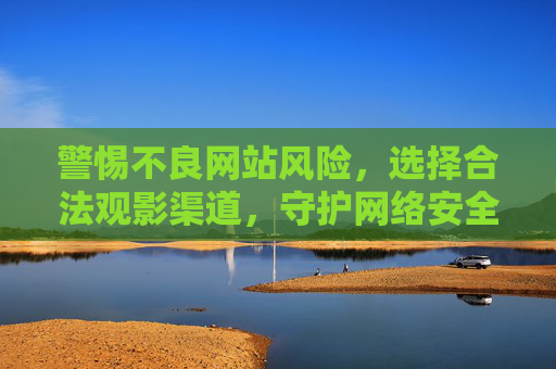 警惕不良网站风险,选择合法观影渠道,守护网络安全与健康 警惕不良网站风险,选择合法观影渠道,守护网络安全与健康
