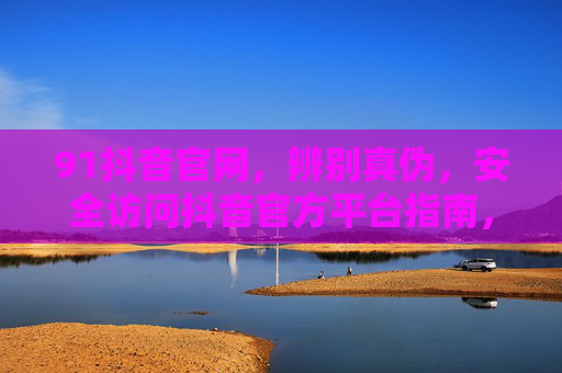 91抖音官网,辨别真伪,安全访问抖音官方平台指南,抖音官方平台真伪辨别与安全访问指南 91抖音官网,辨别真伪,安全访问抖音官方平台指南,抖音官方平台真伪辨别与安全访问指南