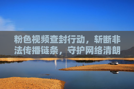 粉色视频查封行动,斩断非法传播链条,守护网络清朗空间,粉色视频查封行动,斩断非法传播链 守护网络清朗 粉色视频查封行动,斩断非法传播链条,守护网络清朗空间,粉色视频查封行动,斩断非法传播链 守护网络清朗