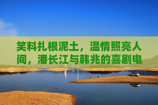 笑料扎根泥土,温情照亮人间,潘长江与韩兆的喜剧电影江湖 笑料扎根泥土,温情照亮人间,潘长江与韩兆的喜剧电影江湖