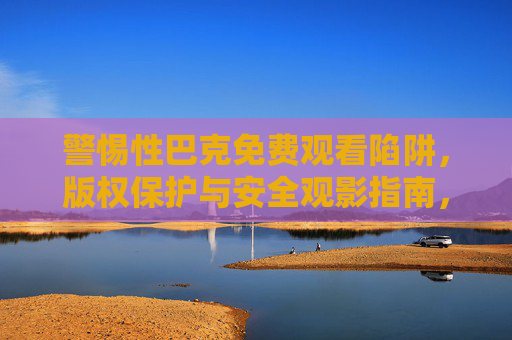 警惕性巴克免费观看陷阱,版权保护与安全观影指南,警惕免费观看陷阱,版权保护与安全观影指南 警惕性巴克免费观看陷阱,版权保护与安全观影指南,警惕免费观看陷阱,版权保护与安全观影指南