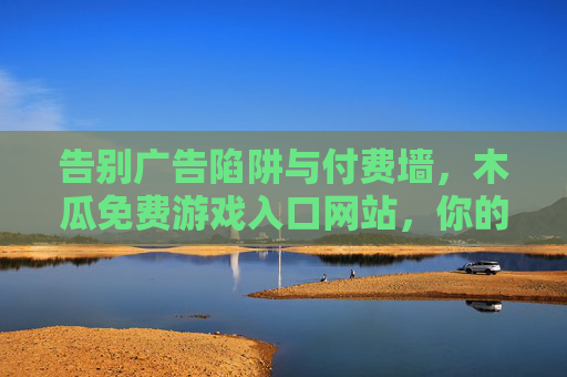 告别广告陷阱与付费墙,木瓜免费游戏入口网站,你的游戏乐园直达通道,木瓜免费游戏入口,告别广告陷阱与付费墙,直达你的游戏乐园 告别广告陷阱与付费墙,木瓜免费游戏入口网站,你的游戏乐园直达通道,木瓜免费游戏入口,告别广告陷阱与付费墙,直达你的游戏乐园