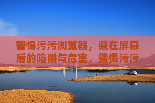 警惕污污浏览器,藏在屏幕后的陷阱与危害,警惕污污浏览器,屏幕后的陷阱与危害 警惕污污浏览器,藏在屏幕后的陷阱与危害,警惕污污浏览器,屏幕后的陷阱与危害