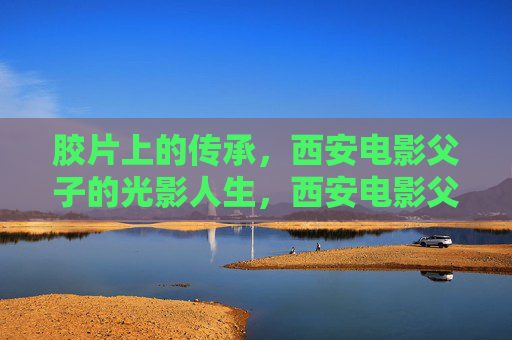 胶片上的传承,西安电影父子的光影人生,西安电影父子,胶片上的光影传承 胶片上的传承,西安电影父子的光影人生,西安电影父子,胶片上的光影传承