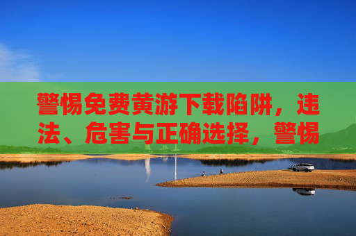 警惕免费黄游下载陷阱,违法、危害与正确选择,警惕免费黄游下载陷阱,违法、危害与正确选择 警惕免费黄游下载陷阱,违法、危害与正确选择,警惕免费黄游下载陷阱,违法、危害与正确选择