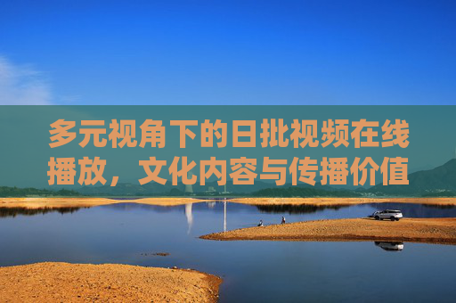 多元视角下的日批视频在线播放,文化内容与传播价值的理性探讨,多元视角下日批视频在线播放的文化内容与传播价值理性探讨 多元视角下的日批视频在线播放,文化内容与传播价值的理性探讨,多元视角下日批视频在线播放的文化内容与传播价值理性探讨