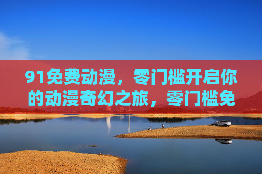 91免费动漫，零门槛开启你的动漫奇幻之旅，零门槛免费动漫，开启奇幻之旅