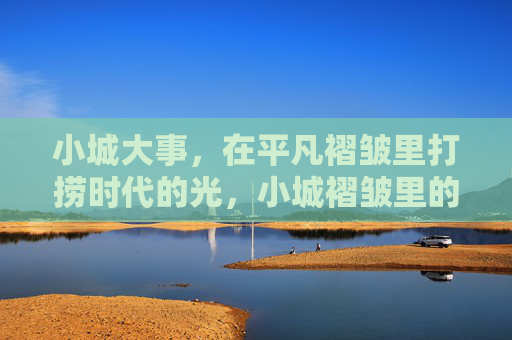 小城大事，在平凡褶皱里打捞时代的光，小城褶皱里的时代微光