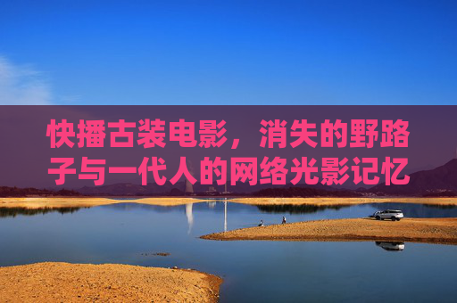 快播古装电影,消失的野路子与一代人的网络光影记忆,消失的野路子,快播古装电影与一代人的网络光影记忆 快播古装电影,消失的野路子与一代人的网络光影记忆,消失的野路子,快播古装电影与一代人的网络光影记忆
