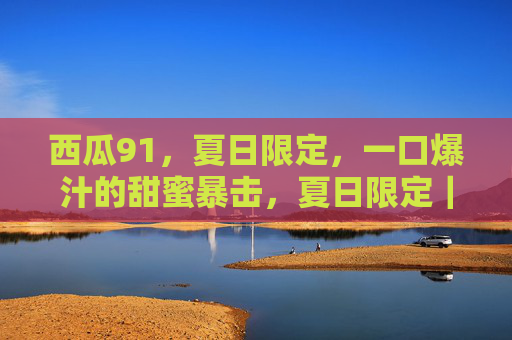 西瓜91,夏日限定,一口爆汁的甜蜜暴击,夏日限定|西瓜91,一口爆汁甜蜜暴击 西瓜91,夏日限定,一口爆汁的甜蜜暴击,夏日限定|西瓜91,一口爆汁甜蜜暴击