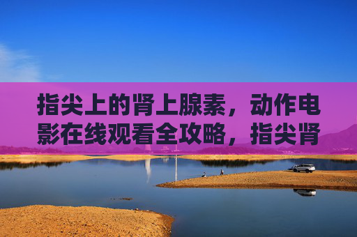 指尖上的肾上腺素,动作电影在线观看全攻略,指尖肾上腺素,动作电影在线观看全攻略 指尖上的肾上腺素,动作电影在线观看全攻略,指尖肾上腺素,动作电影在线观看全攻略