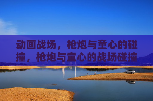 动画战场,枪炮与童心的碰撞,枪炮与童心的战场碰撞 动画战场,枪炮与童心的碰撞,枪炮与童心的战场碰撞