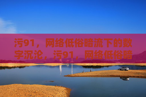 污91，网络低俗暗流下的数字沉沦，污91，网络低俗暗流下的数字沉沦
