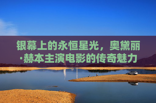 银幕上的永恒星光,奥黛丽·赫本主演电影的传奇魅力 银幕上的永恒星光,奥黛丽·赫本主演电影的传奇魅力
