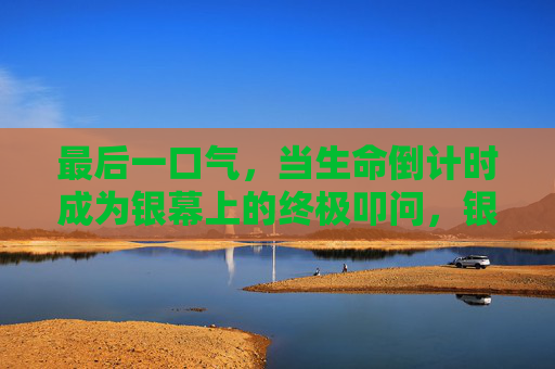 最后一口气,当生命倒计时成为银幕上的终极叩问,银幕上的生命倒计时,最后一口气的终极叩问 最后一口气,当生命倒计时成为银幕上的终极叩问,银幕上的生命倒计时,最后一口气的终极叩问