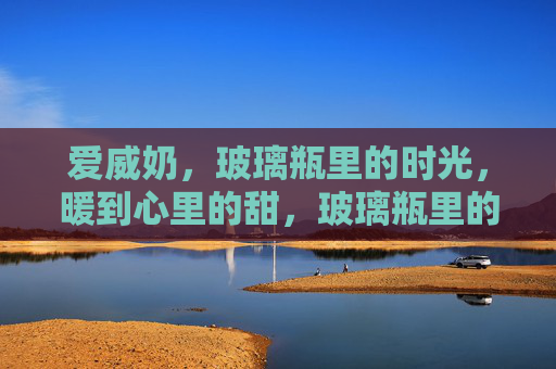 爱威奶，玻璃瓶里的时光，暖到心里的甜，玻璃瓶里的时光甜，爱威奶暖到心