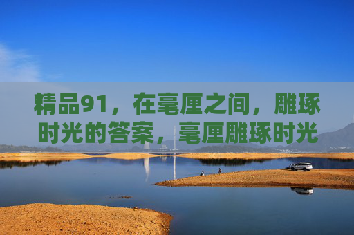 精品91,在毫厘之间,雕琢时光的答案,毫厘雕琢时光答案 精品91,在毫厘之间,雕琢时光的答案,毫厘雕琢时光答案