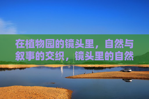 在植物园的镜头里,自然与叙事的交织,镜头里的自然叙事 在植物园的镜头里,自然与叙事的交织,镜头里的自然叙事