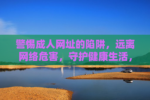 警惕成人网址的陷阱,远离网络危害,守护健康生活,警惕成人网址陷阱,守护健康生活 警惕成人网址的陷阱,远离网络危害,守护健康生活,警惕成人网址陷阱,守护健康生活