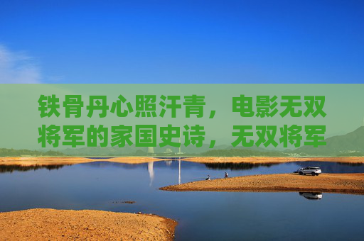 铁骨丹心照汗青,电影无双将军的家国史诗,无双将军,铁骨丹心的家国史诗 铁骨丹心照汗青,电影无双将军的家国史诗,无双将军,铁骨丹心的家国史诗