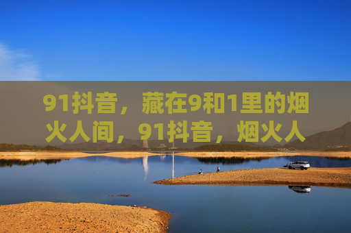 91抖音，藏在9和1里的烟火人间，91抖音，烟火人间藏在9和1里