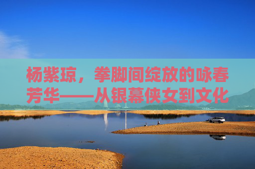 杨紫琼,拳脚间绽放的咏春芳华——从银幕侠女到文化传承者,杨紫琼,拳脚绽芳华,侠女承咏春 杨紫琼,拳脚间绽放的咏春芳华——从银幕侠女到文化传承者,杨紫琼,拳脚绽芳华,侠女承咏春