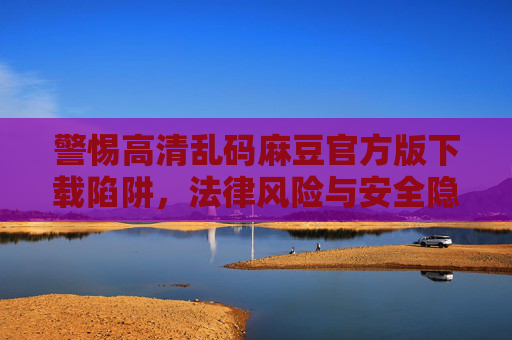警惕高清乱码麻豆官方版下载陷阱,法律风险与安全隐患不容忽视,警惕高清乱码麻豆官方版下载陷阱,法律风险与安全隐患不容忽视 警惕高清乱码麻豆官方版下载陷阱,法律风险与安全隐患不容忽视,警惕高清乱码麻豆官方版下载陷阱,法律风险与安全隐患不容忽视