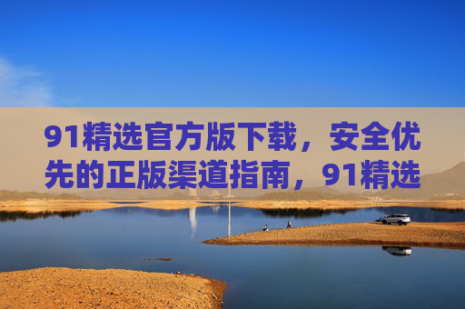 91精选官方版下载,安全优先的正版渠道指南,91精选官方版下载,安全正版渠道指南 91精选官方版下载,安全优先的正版渠道指南,91精选官方版下载,安全正版渠道指南