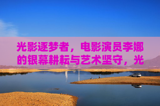 光影逐梦者,电影演员李娜的银幕耕耘与艺术坚守,光影逐梦者,李娜的银幕耕耘与艺术坚守 光影逐梦者,电影演员李娜的银幕耕耘与艺术坚守,光影逐梦者,李娜的银幕耕耘与艺术坚守