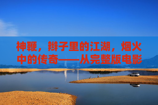 神鞭,辫子里的江湖,烟火中的传奇——从完整版电影看武侠与时代的共振,神鞭,辫子江湖与武侠时代的传奇共振 神鞭,辫子里的江湖,烟火中的传奇——从完整版电影看武侠与时代的共振,神鞭,辫子江湖与武侠时代的传奇共振