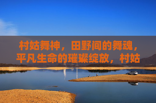 村姑舞神,田野间的舞魂,平凡生命的璀璨绽放,村姑舞神,平凡生命的璀璨绽放 村姑舞神,田野间的舞魂,平凡生命的璀璨绽放,村姑舞神,平凡生命的璀璨绽放