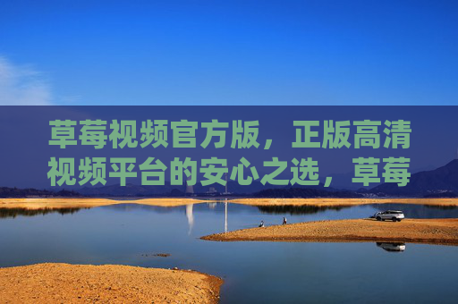 草莓视频官方版，正版高清视频平台的安心之选，草莓视频官方版，正版高清视频的安心之选