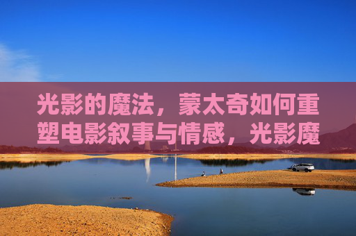 光影的魔法，蒙太奇如何重塑电影叙事与情感，光影魔法，蒙太奇重塑电影叙事与情感