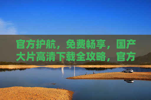 官方护航，免费畅享，国产大片高清下载全攻略，官方护航，国产大片免费高清下载全攻略